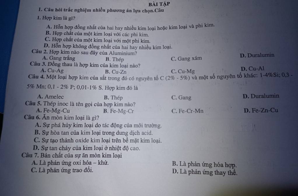 bài tập
1. Câu hỏi trắc nghiệm nhiều phương án lựa chọn.Câu
1. Hợp kim là gì?
A. Hỗn hợp đồng nhất của hai hay nhiều kim loại hoặc kim loại và phi kim.
B. Hợp chất của một kim loại với các phi kim.
C. Hợp chất của một kim loại với một phi kim.
D. Hỗn hợp không đồng nhất của hai hay nhiều kim loại.
Câu 2. Hợp kim nào sau đây của Aluminium?
A. Gang trắng B. Thép C. Gang xám D. Duralumin
Câu 3. Đồng thau là hợp kim của kim loại nào?
A. Cu-Ag B. Cu-Zn C. Cu-Mg D. Cu-Al
Câu 4. Một loại hợp kim của sắt trong đó có nguyên tố C (2% - 5%) và một số nguyên tố khác: 1-4% Si; 0,3 -
5% Mn; 0,1 - 2% P; 0,01-1% S. Hợp kim đó là
A. Amelec B. Thép C. Gang D. Duralumin
Câu 5. Thép inoc là tên gọi của hợp kim nào?
A. Fe-Mg-Cu B. Fe-Mg-Cr C. Fe-Cr-Mn D. Fe-Zn-Cu
Câu 6. Ăn mòn kim loại là gì?
A. Sự phá hủy kim loại do tác động của môi trường.
B. Sự hòa tan của kim loại trong dung dịch acid.
C. Sự tạo thành oxide kim loại trên bề mặt kim loại.
D. Sự tan chảy của kim loại ở nhiệt độ cao.
Câu 7. Bản chất của sự ăn mòn kim loại
A. Là phản ứng oxi hóa - khử. B. Là phản ứng hóa hợp.
C. Là phản ứng trao đổi. D. Là phản ứng thay thê.