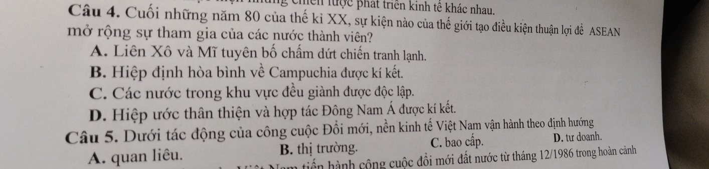 chền lược phát triển kinh tê khác nhau.
Câu 4. Cuối những năm 80 của thế kỉ XX, sự kiện nào của thế giới tạo điều kiện thuận lợi để ASEAN
mở rộng sự tham gia của các nước thành viên?
A. Liên Xô và Mĩ tuyên bố chấm dứt chiến tranh lạnh.
B. Hiệp định hòa bình về Campuchia được kí kết.
C. Các nước trong khu vực đều giành được độc lập.
D. Hiệp ước thân thiện và hợp tác Đông Nam Á được kí kết.
Câu 5. Dưới tác động của công cuộc Đổi mới, nền kinh tế Việt Nam vận hành theo định hướng
A. quan liêu. B. thị trường.
C. bao cấp. D. tư doanh.
tiến hành cộng cuộc đổi mới đất nước từ tháng 12/1986 trong hoàn cảnh