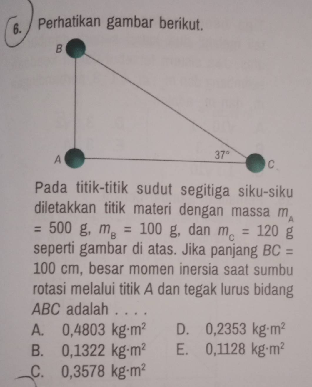 Perhatikan gambar berikut.
Pada titik-titik sudut segitiga siku-siku
diletakkan titik materi dengan massa m_A
=500g,m_B=100g , dan m_c=120g
seperti gambar di atas. Jika panjang BC=
100 cm, besar momen inersia saat sumbu
rotasi melalui titik A dan tegak lurus bidang
ABC adalah . . . .
A. 0,4803kg· m^2 D. 0,2353kg· m^2
B. 0,1322kg· m^2 E. 0,1128kg· m^2
C. 0,3578kg· m^2