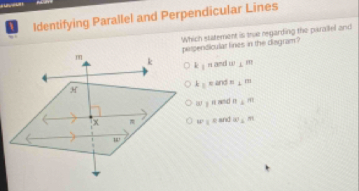 Identifying Parallel and Perpendicular Lines
Which statement is true regarding the parallel and
pendicular lines in the disgram?
k1^n and w⊥ m
k||π and n⊥ m
a :n and n⊥ m
w||ell and ∈fty ≤ m