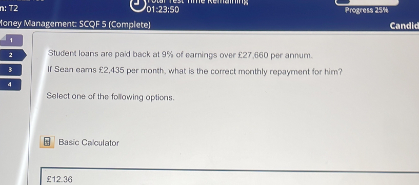 Totar Test Tme Remaining
n: T2
01:23:50 Progress 25%
Money Management: SCQF 5 (Complete) Candid
1
2 Student loans are paid back at 9% of earnings over £27,660 per annum.
3 If Sean earns £2,435 per month, what is the correct monthly repayment for him?
4
Select one of the following options.
;; Basic Calculator
£12.36