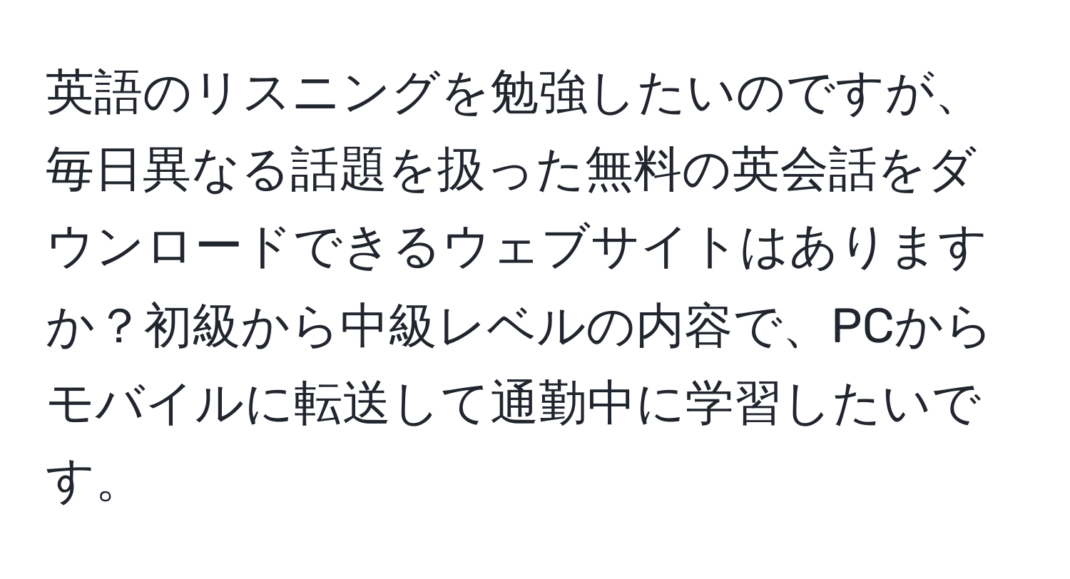 英語のリスニングを勉強したいのですが、毎日異なる話題を扱った無料の英会話をダウンロードできるウェブサイトはありますか？初級から中級レベルの内容で、PCからモバイルに転送して通勤中に学習したいです。