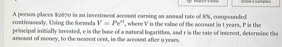 Wätch Vídeo Show Examples 
A person places $2670 in an investment account earning an annual rate of 8%, compounded 
continuously. Using the formula V=Pe^(rt) , where V is the value of the account in t years, P is the 
principal initially invested, e is the base of a natural logarithm, and r is the rate of interest, determine the 
amount of money, to the nearest cent, in the account after 9 years.