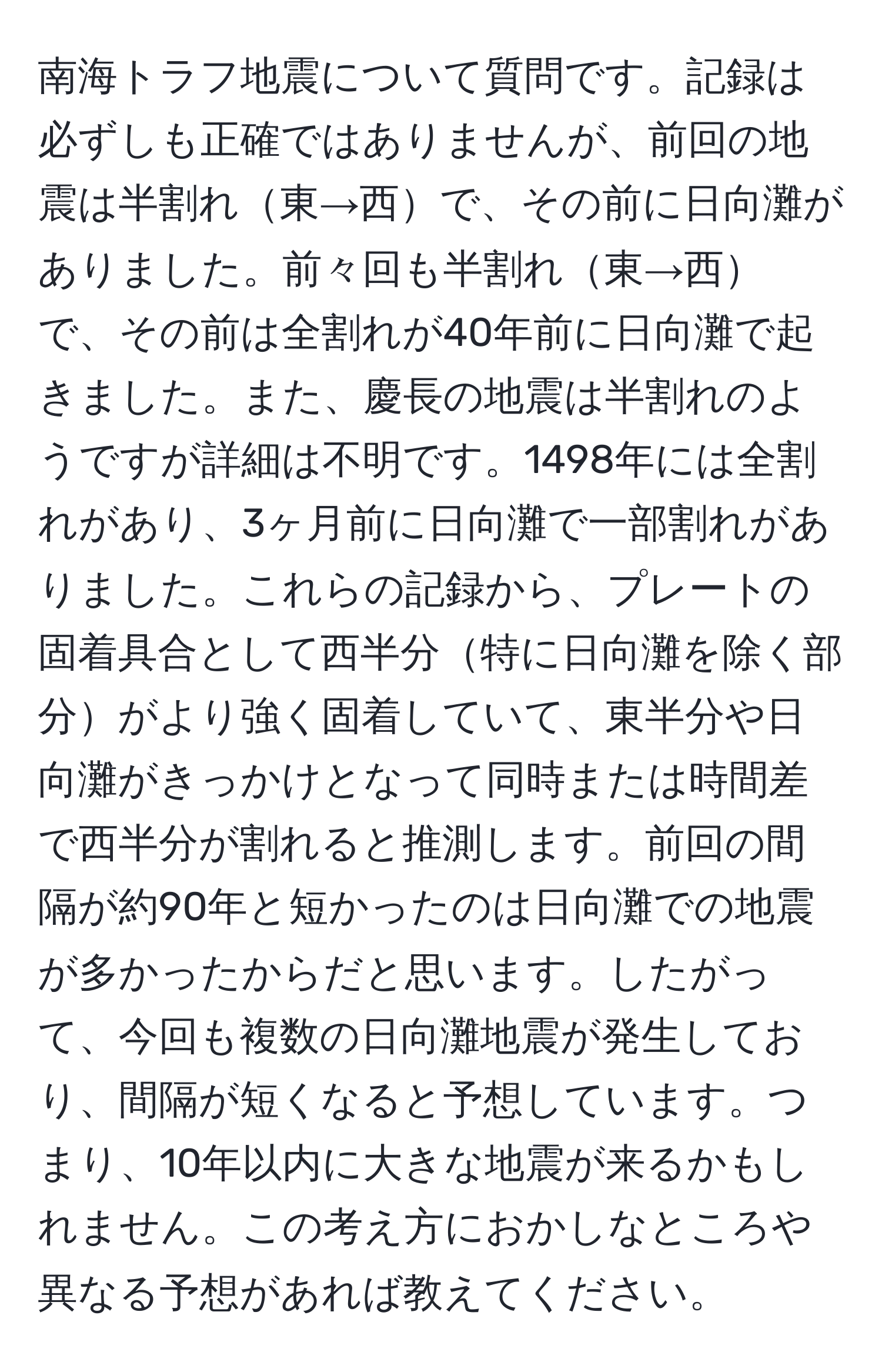 南海トラフ地震について質問です。記録は必ずしも正確ではありませんが、前回の地震は半割れ東→西で、その前に日向灘がありました。前々回も半割れ東→西で、その前は全割れが40年前に日向灘で起きました。また、慶長の地震は半割れのようですが詳細は不明です。1498年には全割れがあり、3ヶ月前に日向灘で一部割れがありました。これらの記録から、プレートの固着具合として西半分特に日向灘を除く部分がより強く固着していて、東半分や日向灘がきっかけとなって同時または時間差で西半分が割れると推測します。前回の間隔が約90年と短かったのは日向灘での地震が多かったからだと思います。したがって、今回も複数の日向灘地震が発生しており、間隔が短くなると予想しています。つまり、10年以内に大きな地震が来るかもしれません。この考え方におかしなところや異なる予想があれば教えてください。