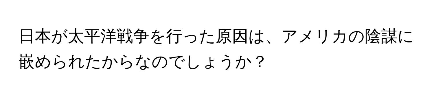 日本が太平洋戦争を行った原因は、アメリカの陰謀に嵌められたからなのでしょうか？