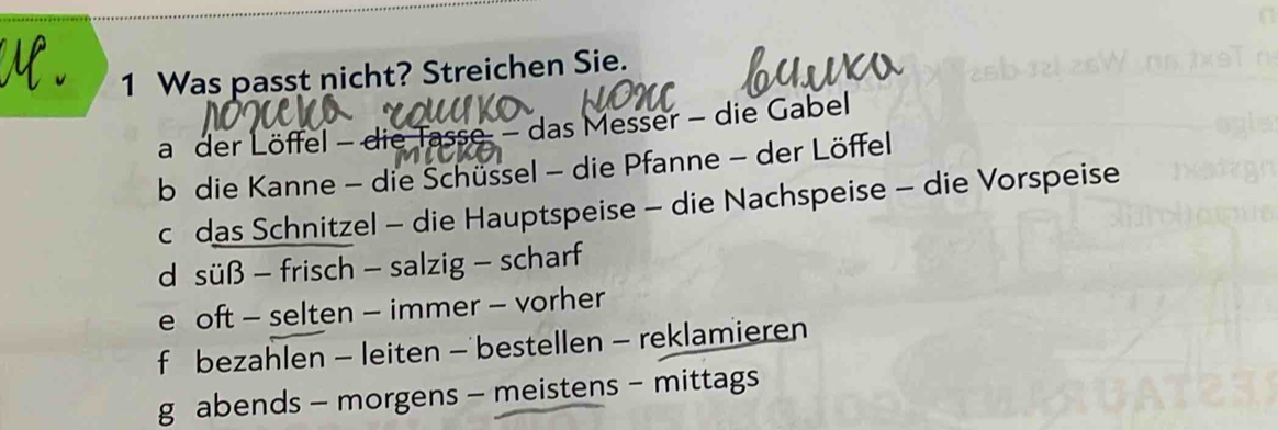 Was passt nicht? Streichen Sie.
a der Löffel - die Tasse - das Messer - die Gabel
b die Kanne - die Schüssel - die Pfanne - der Löffel
c das Schnitzel - die Hauptspeise - die Nachspeise - die Vorspeise
d süß - frisch - salzig - scharf
e oft - selten - immer - vorher
f bezahlen - leiten — bestellen - reklamieren
g abends - morgens - meistens - mittags