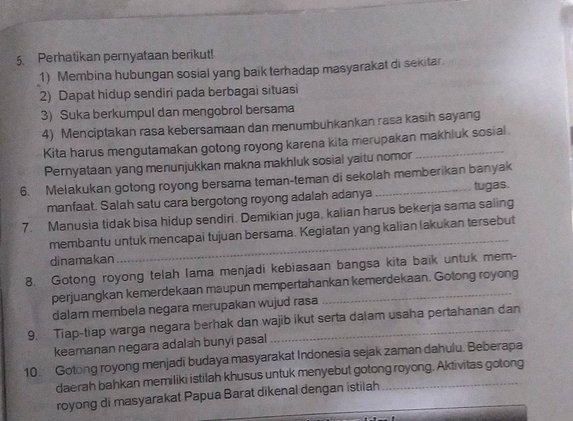 Perhatikan pernyataan berikut! 
1) Membina hubungan sosial yang baik terhadap masyarakat di sekitar 
2) Dapat hidup sendiri pada berbagai situasi 
3) Suka berkumpul dan mengobrol bersama 
4) Menciptakan rasa kebersamaan dan menumbuhkankan rasa kasih sayang 
Kita harus mengutamakan gotong royong karena kita merupakan makhluk sosial. 
Pernyataan yang menunjukkan makna makhluk sosial yaitu nomor 
6. Melakukan gotong royong bersama teman-teman di sekolah memberikan banyak 
manfaat. Salah satu cara bergotong royong adalah adanya tugas. 
7. Manusia tidak bisa hidup sendiri. Demikian juga, kalian harus bekerja sama saling 
_ 
membantu untuk mencapai tujuan bersama. Kegiatan yang kalian lakukan tersebut 
dinamakan 
8. Gotong royong telah lama menjadi kebiasaan bangsa kita baik untuk mem- 
perjuangkan kemerdekaan maupun mempertahankan kemerdekaan. Gotong royong 
dalam membela negara merupakan wujud rasa 
9. Tiap-tiap warga negara berhak dan wajib ikut serta dalam usaha pertahanan dan 
keamanan negara adalah bunyi pasal 
10 Gotong royong menjadi budaya masyarakat Indonesia sejak zaman dahulu. Beberapa 
daerah bahkan memiliki istilah khusus untuk menyebut gotong royong. Aktivitas gotong 
royong di masyarakat Papua Barat dikenal dengan istilah