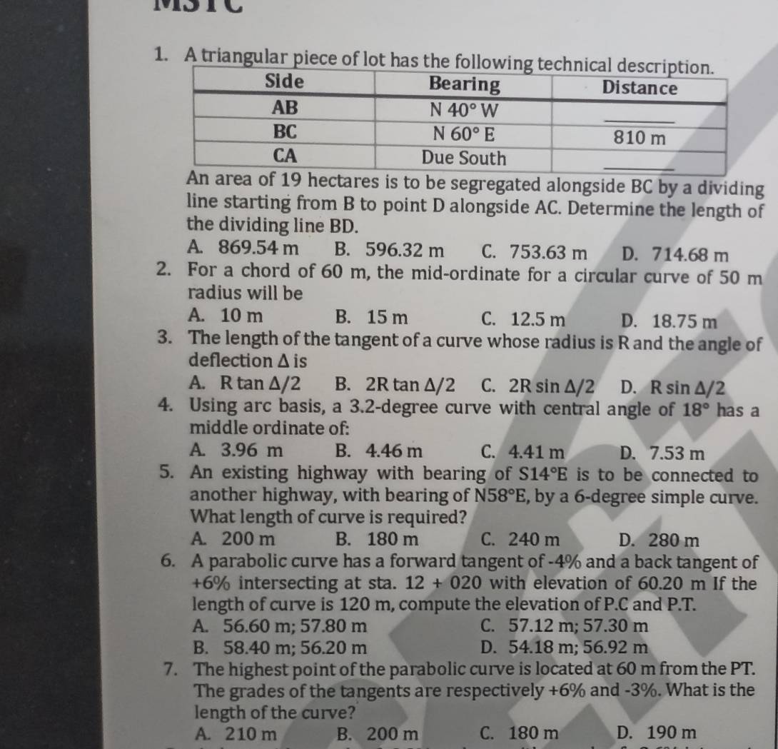 A triangular piece of lot has t
19 hectares is to be segregated alongside BC by a dividing
line starting from B to point D alongside AC. Determine the length of
the dividing line BD.
A. 869.54 m B. 596.32 m C. 753.63 m D. 714.68 m
2. For a chord of 60 m, the mid-ordinate for a circular curve of 50 m
radius will be
A. 10 m B. 15 m C. 12.5 m D. 18.75 m
3. The length of the tangent of a curve whose radius is R and the angle of
deflection △ i s
A. R tan △ /2 B. 2R tan △ /2 C. 2R sin Δ/2 D. R sin △ /2
4. Using arc basis, a 3.2-degree curve with central angle of 18° has a
middle ordinate of:
A. 3.96 m B. 4.46 m C. 4.41 m D. 7.53 m
5. An existing highway with bearing of S14°E is to be connected to
another highway, with bearing of N58°E , by a 6-degree simple curve.
What length of curve is required?
A. 200 m B. 180 m C. 240 m D. 280 m
6. A parabolic curve has a forward tangent of -4% and a back tangent of
+6% intersecting at sta. 12+020 with elevation of 60.20 m If the
length of curve is 120 m, compute the elevation of P.C and P.T.
A. 56.60 m; 57.80 m C. 57.12 m; 57.30 m
B. 58.40 m; 56.20 m D. 54.18 m; 56.92 m
7. The highest point of the parabolic curve is located at 60 m from the PT.
The grades of the tangents are respectively +6% and -3%. What is the
length of the curve?
A. 210 m B. 200 m C. 180 m D. 190 m