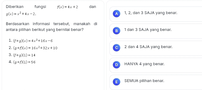 Diberikan fungsi f(x)=4x+2 dan
g(x)=x^2+4x-2. 1, 2, dan 3 SAJA yang benar.
A
Berdasarkan informasi tersebut, manakah di
antara pilihan berikut yang bernilai benar? B 1 dan 3 SAJA yang benar.
1. (fcirc g)(x)=4x^2+16x-6
2. (gcirc f)(x)=16x^2+32x+10 2 dan 4 SAJA yang benar.
3. (fcirc g)(1)=14
4. (gcirc f)(1)=56 HANYA 4 yang benar.
= SEMUA pilihan benar.