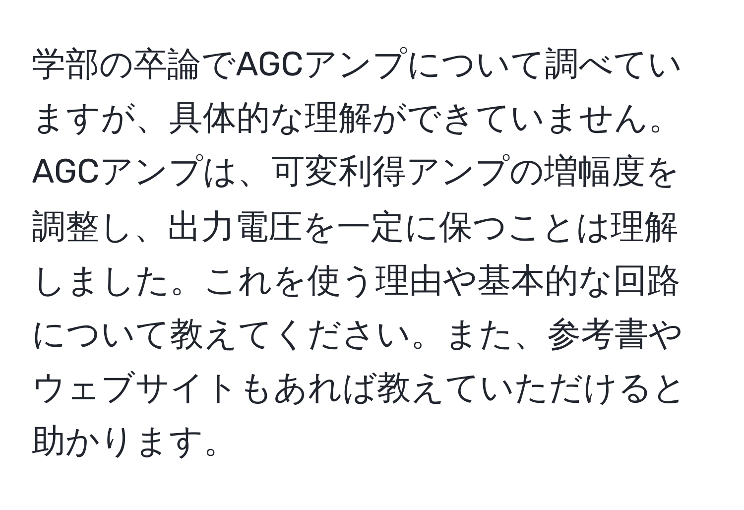 学部の卒論でAGCアンプについて調べていますが、具体的な理解ができていません。AGCアンプは、可変利得アンプの増幅度を調整し、出力電圧を一定に保つことは理解しました。これを使う理由や基本的な回路について教えてください。また、参考書やウェブサイトもあれば教えていただけると助かります。