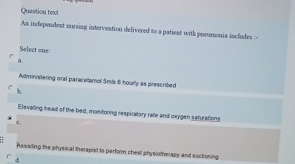 Question text
An independent nursing intervention delivered to a patient with pneumonia includes :
Select one:
a
Administering oral paracetamol 5mis 6 hourly as prescribed
b.
Elevating head of the bed, monitoring respiratory rate and oxygen saturations
c.
Assisting the physical therapist to perform chest physiotherapy and suctioning
d.