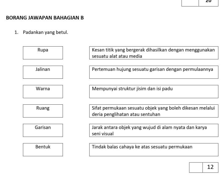 BORANG JAWAPAN BAHAGIAN B
1. Padankan yang betul.
Rupa Kesan titik yang bergerak dihasilkan dengan menggunakan
sesuatu alat atau media
Jalinan Pertemuan hujung sesuatu garisan dengan permulaannya
Warna Mempunyai struktur jisim dan isi padu
Ruang Sifat permukaan sesuatu objek yang boleh dikesan melalui
deria penglihatan atau sentuhan
Garisan Jarak antara objek yang wujud di alam nyata dan karya
seni visual
Bentuk Tindak balas cahaya ke atas sesuatu permukaan
12