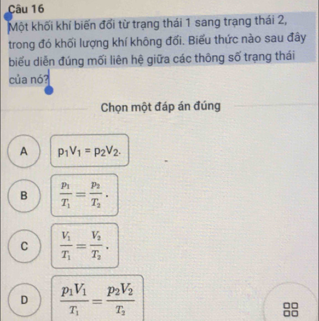 Một khối khí biến đổi từ trạng thái 1 sang trạng thái 2,
trong đó khối lượng khí không đổi. Biểu thức nào sau đây
biểu diễn đúng mối liên hệ giữa các thông số trạng thái
của nó?
Chọn một đáp án đúng
A p_1V_1=p_2V_2.
B frac p_1T_1=frac p_2T_2.
C frac V_1T_1=frac V_2T_2.
D frac p_1V_1T_1=frac p_2V_2T_2