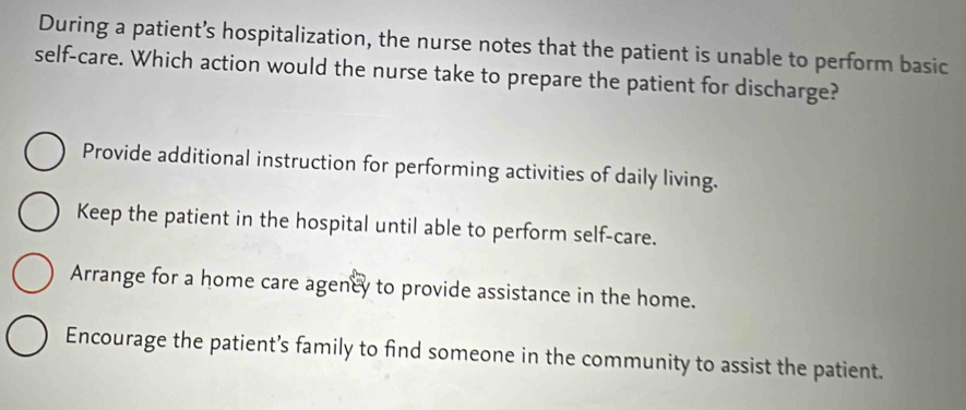 During a patient’s hospitalization, the nurse notes that the patient is unable to perform basic
self-care. Which action would the nurse take to prepare the patient for discharge?
Provide additional instruction for performing activities of daily living.
Keep the patient in the hospital until able to perform self-care.
Arrange for a home care agency to provide assistance in the home.
Encourage the patient’s family to find someone in the community to assist the patient.