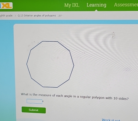 My IXL Learning Assessmer 
ghth grade Q.13 Interior angles of polygons 
What is the measure of each angle in a regular polygon with 10 sides? 
Submit 
Work it out