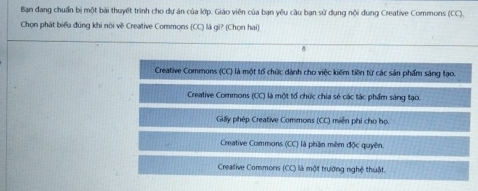 Bạn đang chuẩn bị một bài thuyết trình cho dự án của lớp. Giáo viên của bạn yêu cầu bạn sử dụng nội dung Creative Commons (CC).
Chọn phát biểu đúng khi nói về Creative Commons (CC) là gì? (Chọn hai)
8
Creative Commons (CC) là một tổ chức dành cho việc kiếm tiền từ các sản phẩm sáng tạo.
Creative Commons (CC) là một tổ chức chia sẻ các tác phẩm sáng tạo.
Giấy phép Creative Commons (CC) miễn phí cho họ.
Creative Commons (CC) là phần mềm độc quyền.
Creative Commons (CC) là một trường nghệ thuật.