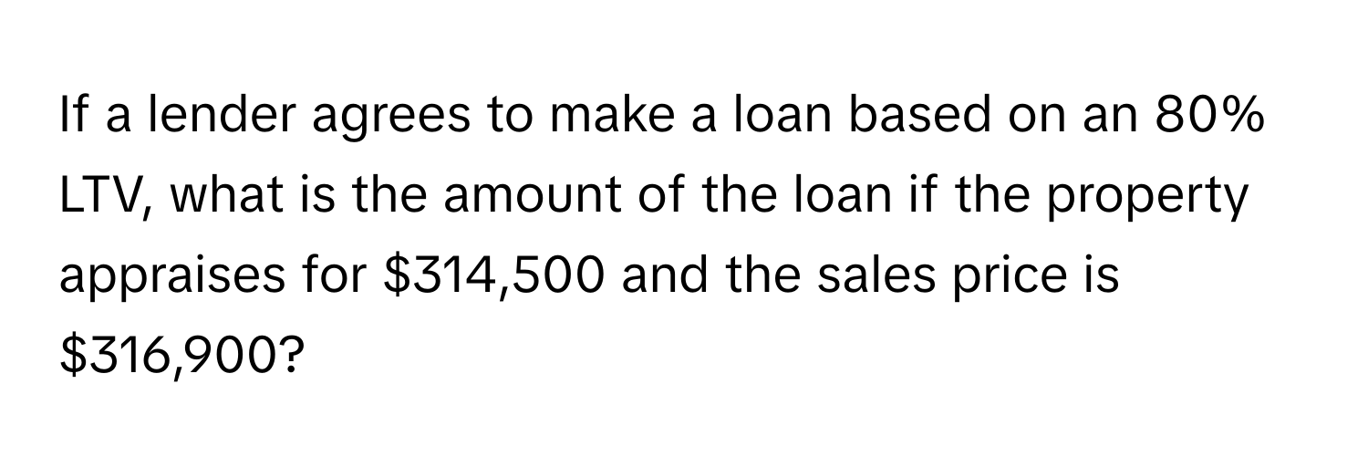 If a lender agrees to make a loan based on an 80% LTV, what is the amount of the loan if the property appraises for $314,500 and the sales price is $316,900?