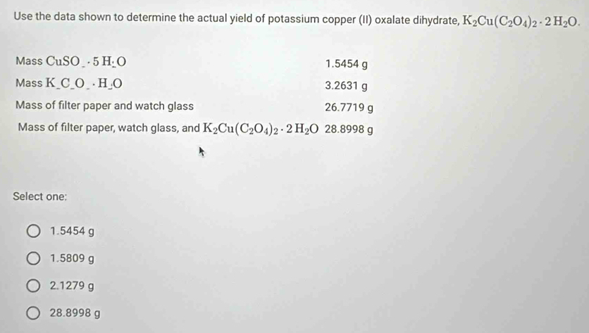 Use the data shown to determine the actual yield of potassium copper (II) oxalate dihydrate, K_2Cu(C_2O_4)_2· 2H_2O. 
Mass CuSO_ · 5 H _O 1.5454 g
Mass K_ C_ O_  · H _O 3.2631 g
Mass of filter paper and watch glass 26.7719 g
Mass of filter paper, watch glass, and K_2Cu(C_2O_4)_2· 2H_2O 28.8998 g
Select one:
1.5454 g
1.5809 g
2.1279 g
28.8998 g