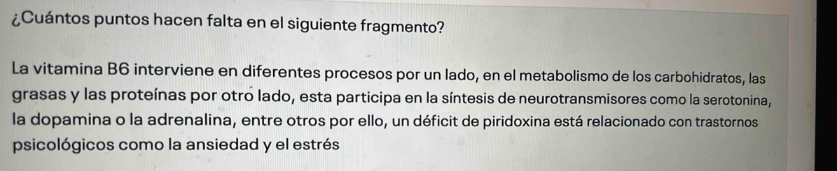 ¿Cuántos puntos hacen falta en el siguiente fragmento? 
La vitamina B6 interviene en diferentes procesos por un lado, en el metabolismo de los carbohidratos, las 
grasas y las proteínas por otro lado, esta participa en la síntesis de neurotransmisores como la serotonina, 
la dopamina o la adrenalina, entre otros por ello, un déficit de piridoxina está relacionado con trastornos 
psicológicos como la ansiedad y el estrés