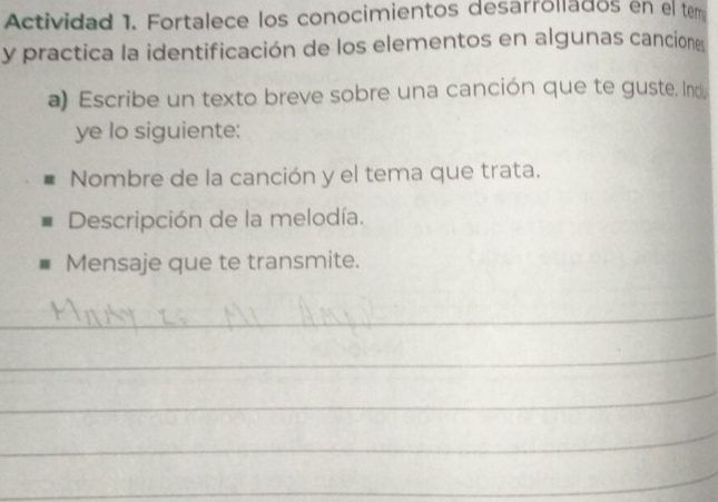 Actividad 1. Fortalece los conocimientos desarrollados en el tem 
y practica la identificación de los elementos en algunas canciones 
a) Escribe un texto breve sobre una canción que te guste. Ind 
ye lo siguiente: 
Nombre de la canción y el tema que trata. 
Descripción de la melodía. 
Mensaje que te transmite. 
_ 
_ 
_ 
_ 
_