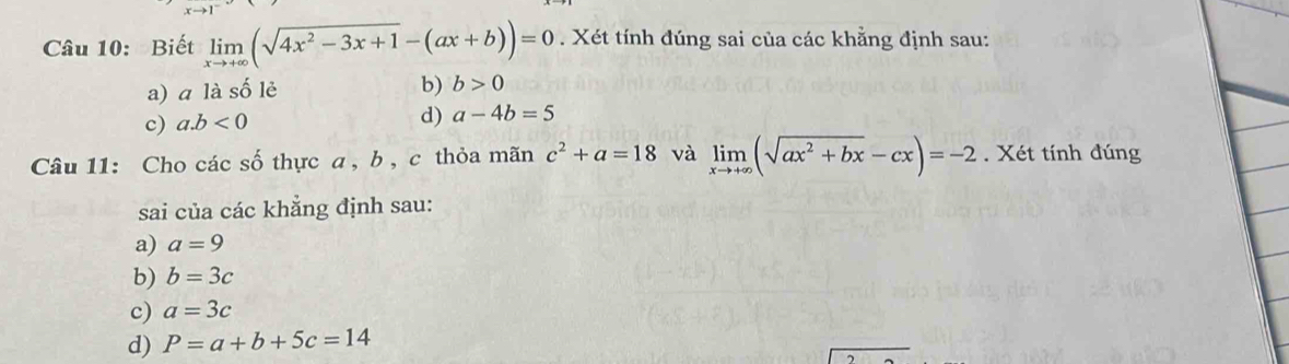 Biết limlimits _xto +∈fty (sqrt(4x^2-3x+1)-(ax+b))=0. Xét tính đúng sai của các khẳng định sau:
a) ā là số lẻ b) b>0
c) a. b<0</tex> d) a-4b=5
Câu 11: Cho các số thực a , b , c thỏa mãn c^2+a=18 và limlimits _xto +∈fty (sqrt(ax^2+bx)-cx)=-2. Xét tính đúng
sai của các khẳng định sau:
a) a=9
b) b=3c
c) a=3c
d) P=a+b+5c=14