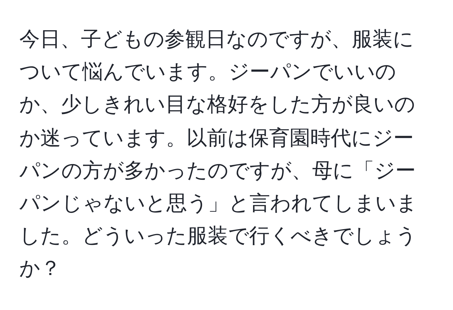 今日、子どもの参観日なのですが、服装について悩んでいます。ジーパンでいいのか、少しきれい目な格好をした方が良いのか迷っています。以前は保育園時代にジーパンの方が多かったのですが、母に「ジーパンじゃないと思う」と言われてしまいました。どういった服装で行くべきでしょうか？