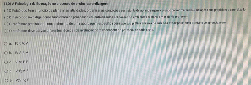 (1,0) A Psicologia da Educação no processo de ensino-aprendizagem:
 ) O Psicólogo tem a função de planejar as atividades, organizar as condições e ambiente de aprendizagem, devendo prover materiais e situações que propiciem o aprendizado.
) O Psicólogo investiga como funcionam os processos educativos, suas aplicações no ambiente escolar e o manejo do professor.
) O professor precisa ter o conhecimento de uma abordagem específica para que sua prática em sala de aula seja eficaz para todos os níveis de aprendizagem.
) O professor deve utilizar diferentes técnicas de avaliação para checagem do potencial de cada aluno.
a. F; F; V; V
b. F; V; F; V
c. V; V; F; F
d. V; F; V; F
e. V; V; V; F