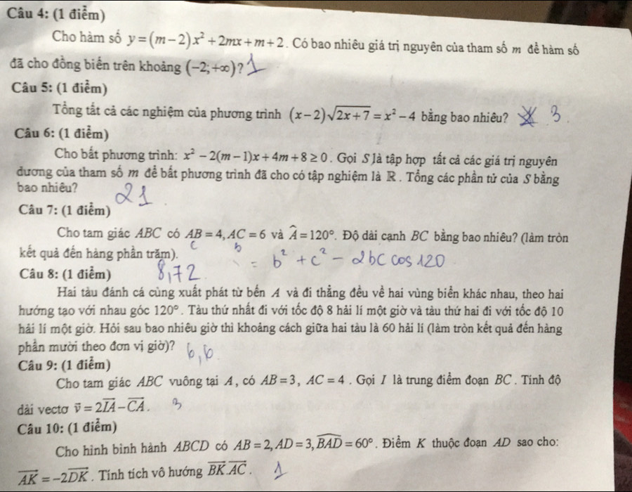 Cho hàm số y=(m-2)x^2+2mx+m+2. Có bao nhiêu giá trị nguyên của tham số m đề hàm số
đã cho đồng biến trên khoảng (-2;+∈fty ) ?
Câu 5: (1 điểm)
Tổng tắt cả các nghiệm của phương trình (x-2)sqrt(2x+7)=x^2-4 bằng bao nhiêu?
Câu 6: (1 điểm)
Cho bất phương trình: x^2-2(m-1)x+4m+8≥ 0. Gọi S là tập hợp tất cả các giá trị nguyên
đương của tham số m để bất phương trình đã cho có tập nghiệm là R . Tổng các phần tử của S bằng
bao nhiêu?
Câu 7: (1 điểm)
Cho tam giác ABC có AB=4,AC=6 và widehat A=120°. Độ dài cạnh BC bằng bao nhiêu? (làm tròn
kết quả đến hàng phần trăm).
Câu 8: (1 điểm)
Hai tàu đánh cá cùng xuất phát từ bến A và đi thẳng đều về hai vùng biển khác nhau, theo hai
hướng tạo với nhau góc 120°. Tàu thứ nhất đi với tốc độ 8 hải lí một giờ và tàu thứ hai đi với tốc độ 10
hải lí một giờ. Hỏi sau bao nhiêu giờ thì khoảng cách giữa hai tàu là 60 hải lí (làm tròn kết quả đến hàng
phần mười theo đơn vị giờ)?
Câu 9: (1 điểm)
Cho tam giác ABC vuông tại A, có AB=3,AC=4. Gọi / là trung điểm đoạn BC . Tính độ
dài vectơ vector v=2vector IA-vector CA.
Câu 10: (1 điểm)
Cho hình bình hành ABCD có AB=2,AD=3,widehat BAD=60°. Điểm K thuộc đoạn AD sao cho:
vector AK=-2vector DK. Tính tích vô hướng vector BK.vector AC.