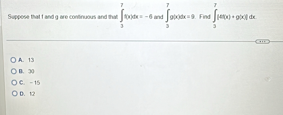 Suppose that f and g are continuous and that ∈t _3^7f(x)dx=-6 and ∈t _3^7g(x)dx=9. Find ∈tlimits _3^7[4f(x)+g(x)]dx
A. 13
B. 30
C. - 15
D. 12