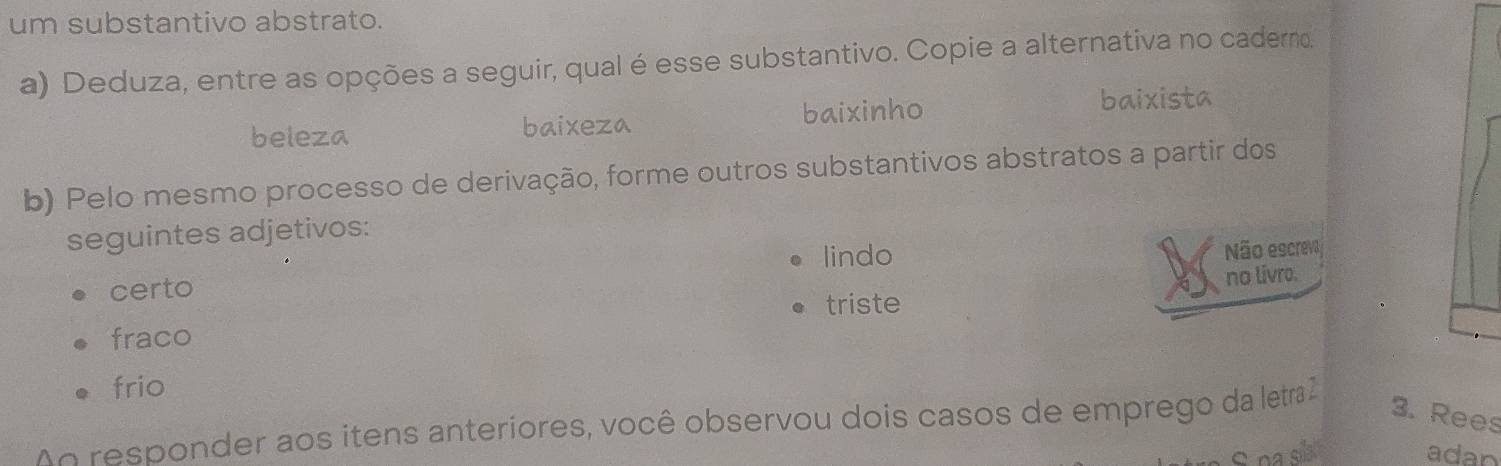 um substantivo abstrato.
a) Deduza, entre as opções a seguir, qual é esse substantivo. Copie a alternativa no caderno.
beleza baixeza baixinho
baixista
b) Pelo mesmo processo de derivação, forme outros substantivos abstratos a partir dos
seguintes adjetivos:
lindo
Não escreva
certo
triste no livro.
fraco
frio
N responder aos itens anteriores, você observou dois casos de emprego da letra 2
3. Rees
adan