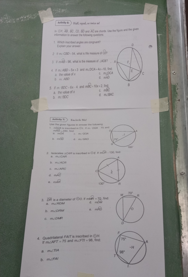 Activity 6: Half, equal, or twice as!
In +)5 overline AB,overline BC,overline CD,overline BD and overline AC are chords. Use the figure and the given
information to answer the following questions.
1. Which inscribed angles are congruent?
Explain your answer.
2 if m∠ CBD=54 , what is the measure of CD
3. if mwidehat AB=96 what is the measure of ∠ ACB?
4. If m∠ ABD=5x+3 and m∠ DCA=4x+10 , find:
a the value of x C. m∠ DCA
b m.:ABD d, mwidehat AD
5. If m. BDC=6x-4 and mwidehat BC=10x+2 find
a. the value of x C. moverline BC
b. m∠ BDC d. m∠ BAC
Activity 7: Encircle Me!
Use the given figures to answer the following
odot L i m. OGA 75 an
1. AGOA is inscribed in find
1 AC_ 160,
mOA C. m∠ GOA
b. mwidehat OG d. 
2. Isosceles ΔCAR is inscribed in odot E mwidehat CR=130 find
a. m∠ CAR
b. m∠ ACR
C. m∠ ARC
d. mwidehat AC
e. mwidehat AR
3. overline DR is a diameter of odot o. If mwidehat MR=70 , find:
a. m∠ RDM d. mwidehat DM
b. m∠ DRM mwidehat RD
C. m∠ DMR
4. Quadrilateral FA/T is inscribed in odot H
If m∠ AFT=75 and m∠ FTI=98 , find: 
a. m∠ TIA
b. m∠ FAI