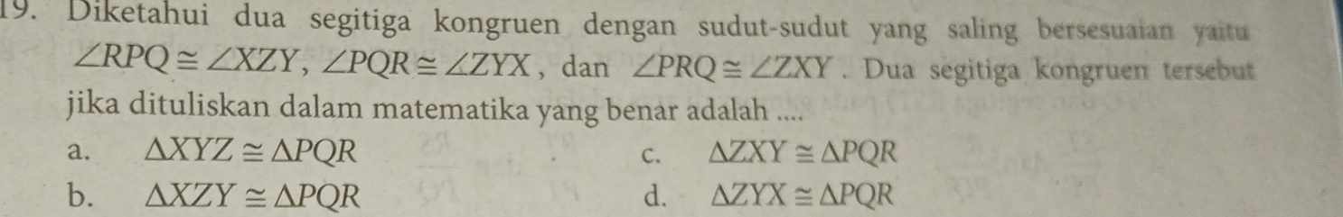 Diketahui dua segitiga kongruen dengan sudut-sudut yang saling bersesuaian yaitu
∠ RPQ≌ ∠ XZY, ∠ PQR≌ ∠ ZYX ， dan ∠ PRQ≌ ∠ ZXY. Dua segitiga kongruen tersebut
jika dituliskan dalam matematika yang benar adalah ....
a. △ XYZ≌ △ PQR C. △ ZXY≌ △ PQR
b. △ XZY≌ △ PQR d. △ ZYX≌ △ PQR