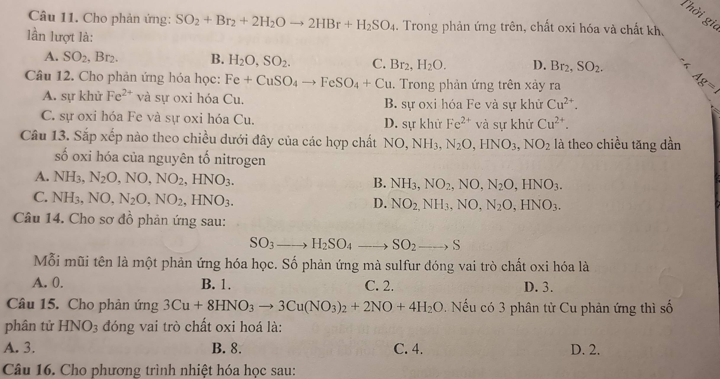 Thời gia
Câu 11. Cho phản ứng: SO_2+Br_2+2H_2Oto 2HBr+H_2SO_4. Trong phản ứng trên, chất oxi hóa và chất kh.
lần lượt là:
A. SO_2,Br_2. B. H_2O,SO_2.
C. Br_2, H_2O. D. Br_2,SO_2.
Câu 12. Cho phản ứng hóa học: Fe+CuSO_4to FeSO_4+Cu. Trong phản ứng trên xảy ra
A. sự khử Fe^(2+) và sự oxi hóa Cu.
Ag=1
B. sự oxi hóa Fe và sự khử Cu^(2+).
C. sự oxi hóa Fe và sự oxi hóa Cu. D. sự khử Fe^(2+) và sự khử Cu^(2+).
Câu 13. Sắp xếp nào theo chiều dưới đây của các hợp chất NO,NH_3,N_2O,HNO_3,NO_2 là theo chiều tăng dần
số oxi hóa của nguyên tố nitrogen
A. NH3, N_2O,NO,NO_2,HNO_3. B. NH_3,NO_2,NO,N_2O,HNO_3.
C. NH₃, NO,N_2O,NO_2,HNO_3.
D. NO_2,NH_3,NO,N_2O,HNO_3.
Câu 14. Cho sơ đồ phản ứng sau:
SO_3to H_2SO_4to SO_2to S
Mỗi mũi tên là một phản ứng hóa học. Số phản ứng mà sulfur đóng vai trò chất oxi hóa là
A. 0. B. 1. C. 2. D. 3.
Câu 15. Cho phản ứng 3Cu+8HNO_3to 3Cu(NO_3)_2+2NO+4H_2O Nếu có 3 phân tử Cu phản ứng thì số
phân tử HNO_3 đóng vai trò chất oxi hoá là:
A. 3. B. 8. C. 4. D. 2.
Câu 16. Cho phương trình nhiệt hóa học sau: