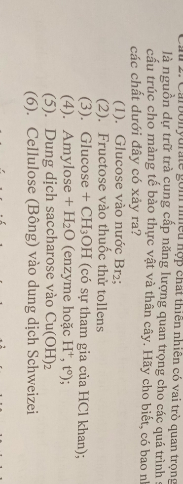 Carbolyurate gồm nhều hợp chất thiên nhiên có vai trò quan trọng
là nguồn dự trữ trà cung cấp năng lượng quan trọng cho các quá trình s
cấu trúc cho màng tế bào thực vật và thân cây. Hãy cho biết, có bao nh
các chất dưới đây có xảy ra?
(1). Glucose vào nước Br₂;
(2). Fructose vào thuốc thử tollens
(3). Glucose +CH_3 9H (có sự tham gia của HCl khan);
(4). Amylose +H_2O (enzyme hoặc H^+,t^0)
(5). Dung dịch saccharose vào Cu(OH)_2
(6). Cellulose (Bông) vào dung dịch Schweizei