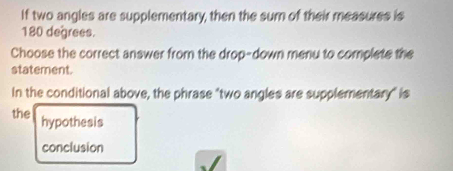 If two angles are supplementary, then the sum of their measures is
180 degrees.
Choose the correct answer from the drop-down menu to complete the
statement.
In the conditional above, the phrase "two angles are supplementary" is
the hypothesis
conclusion