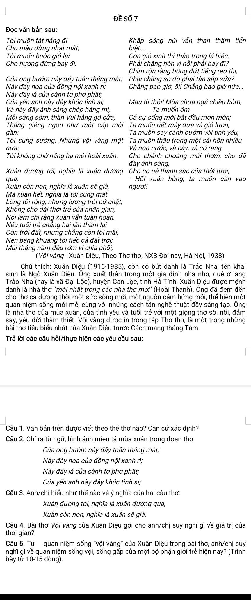 Đề Số 7
Đọc văn bản sau:
Tôi muốn tắt nắng đi Khắp sông núi vẫn than thầm tiễn
Cho màu đừng nhạt mất; biệt....
Tôi muốn buộc gió lại Con gió xinh thì thào trong lá biếc,
Cho hương đừng bay đi. Phải chăng hờn vì nỗi phải bay đi?
Chim rộn ràng bỗng đứt tiếng reo thi,
Của ong bướm này đây tuần tháng mật; Phải chăng sợ độ phai tàn sắp sửa?
Này đây hoa của đồng nội xanh rì;  Chẳng bao giờ, ôi! Chẳng bao giờ nữa...
Này đây lá của cành tơ phơ phất;
Của yến anh này đây khúc tình si; Mau đi thôi! Mùa chưa ngả chiều hôm,
Và này đây ánh sáng chớp hàng mi, Ta muốn ôm
Mỗi sáng sớm, thần Vui hằng gõ cửa; Cả sự sống mới bắt đầu mơn mởn;
Tháng giêng ngon như một cặp môi Ta muốn riết mây đưa và gió lượn,
gần; Ta muốn say cánh bướm với tình yêu,
Tôi sung sướng. Nhưng vội vàng một Ta muốn thâu trong một cái hôn nhiều
nứa: Và non nước, và cây, và cỏ rạng,
Tôi không chờ nắng hạ mới hoài xuân. Cho chếnh choáng mùi thơm, cho đã
đầy ánh sáng,
Xuân đương tới, nghĩa là xuân đương Cho no nê thanh sắc của thời tươi;
qua, - Hỡi xuân hồng, ta muốn cắn vào
Xuân còn non, nghĩa là xuân sẽ già, ngươi!
Mà xuân hết, nghĩa là tôi cũng mất.
Lòng tôi rộng, nhưng lượng trời cứ chật,
Không cho dài thời trẻ của nhân gian;
Nói làm chi rằng xuân vẫn tuần hoàn,
Nếu tuổi trẻ chẳng hai lần thắm lại
Còn trời đất, nhưng chẳng còn tôi mãi,
Nên bâng khuâng tôi tiếc cả đất trời;
Mùi tháng năm đều rớm vị chia phôi,
( Vội vàng - Xuân Diệu, Theo Thơ thơ, NXB Đời nay, Hà Nội, 1938)
Chú thích: Xuân Diệu (1916-1985), còn có bút danh là Trảo Nha, tên khai
sinh là Ngô Xuân Diệu. Ông xuất thân trong một gia đình nhà nho, quê ở làng
Trảo Nha (nay là xã Đại Lộc), huyện Can Lộc, tỉnh Hà Tĩnh. Xuân Diệu được mệnh
danh là nhà thơ "mới nhất trong các nhà thơ mới (Hoài Thanh). Ông đã đem đến
cho thơ ca đương thời một sức sống mới, một nguồn cảm hứng mới, thể hiện một
quan niệm sống mới mẻ, cùng với những cách tân nghệ thuật đầy sáng tạo. Ông
là nhà thơ của mùa xuân, của tình yêu và tuổi trẻ với một giọng thơ sôi nổi, đắm
say, yêu đời thắm thiết. Vội vàng được in trong tập Thơ thơ, là một trong những
bài thơ tiêu biểu nhất của Xuân Diệu trước Cách mạng tháng Tám.
Trả lời các câu hỏi/thực hiện các yêu cầu sau:
Câu 1. Văn bản trên được viết theo thể thơ nào? Căn cứ xác định?
Câu 2. Chỉ ra từ ngữ, hình ảnh miêu tả mùa xuân trong đoạn thơ:
Của ong bướm này đây tuần tháng mật;
Này đây hoa của đồng nội xanh rì;
Này đây lá của cành tơ phơ phất;
Của yến anh này đây khúc tình si;
Câu 3. Anh/chị hiểu như thế nào về ý nghĩa của hai câu thơ:
Xuân đương tới, nghĩa là xuân đương qua,
XXân còn non, nghĩa là xuân sẽ già.
Câu 4. Bài thơ Vội vàng của Xuân Diệu gợi cho anh/chị suy nghĩ gì về giá trị của
thời gian?
Câu 5. Từ quan niệm sống 'vội vàng'' của Xuân Diệu trong bài thơ, anh/chị suy
nghĩ gì về quan niệm sống vội, sống gấp của một bộ phận giới trẻ hiện nay? (Trình
bày từ 10-15 dòng).