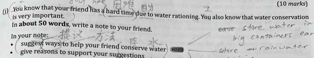 You know that your friend has a hard time due to water rationing. You also know that water conservation 
is very important. 
In about 50 words, write a note to your friend. 
In your note: 
suggest ways to help your friend conserve water HO TS 
give reasons to support your suggestions