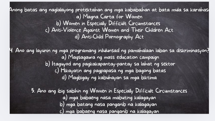 ang naglalayong protektahan ang mga kababaihan at bata mula sa karahas.
a) Magna Carta for Women
b) Women in Especially Difficult Circumstances
c) Anti-Violence Against Women and Their Children Act
d) Anti-Child Pornography Act
Ano ang layunin ng mga programang inilulunsad ng pamahalaan laban sa diskriminasyon?
a) Magsagawa ng mass education campaign
b) Itaguyod ang pagkakapantay-pantay sa lahat ng sektor
c) Hikayatin ang pagpapasa ng mga bagong batas
d) Magbigay ng kabuhayan sa mga biktima
5. Ano ang ibig sabihin ng Women in Especially Difficult Circumstances
a) mga babaeng nasa mabuting kalagayan
b) mga batang nasa panganib na kalagayan
c) mga babaeng nasa panganib na kalagayan