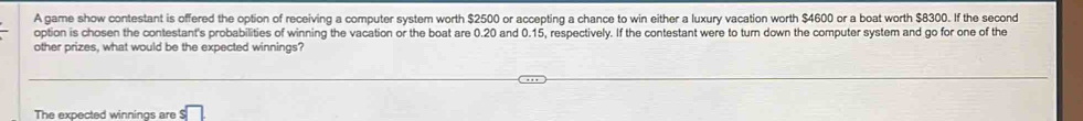 A game show contestant is offered the option of receiving a computer system worth $2500 or accepting a chance to win either a luxury vacation worth $4600 or a boat worth $8300. If the second 
option is chosen the contestant's probabilities of winning the vacation or the boat are 0.20 and 0.15, respectively. If the contestant were to turn down the computer system and go for one of the 
other prizes, what would be the expected winnings? 
The expected winnings are s□