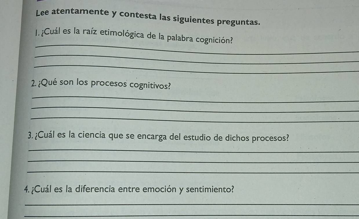 Lee atentamente y contesta las siguientes preguntas. 
_ 
1. ¿Cuál es la raíz etimológica de la palabra cognición? 
_ 
_ 
2. ¿Qué son los procesos cognitivos? 
_ 
_ 
_ 
3. ¿Cuál es la ciencia que se encarga del estudio de dichos procesos? 
_ 
_ 
_ 
4. ¿Cuál es la diferencia entre emoción y sentimiento? 
_ 
_