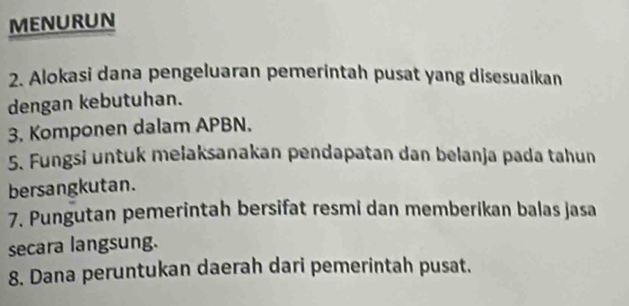 MENURUN 
2. Alokasi dana pengeluaran pemerintah pusat yang disesuaikan 
dengan kebutuhan. 
3. Komponen dalam APBN. 
5. Fungsi untuk mełaksanakan pendapatan dan belanja pada tahun 
bersangkutan. 
7. Pungutan pemerintah bersifat resmi dan memberikan balas jasa 
secara langsung. 
8. Dana peruntukan daerah dari pemerintah pusat.