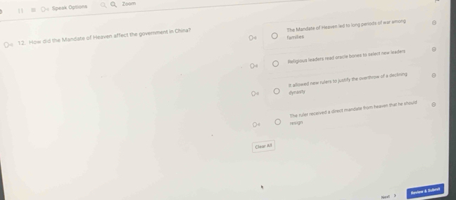 Speak Options Zoom
The Mandate of Heaven led to long periods of war among
12. How did the Mandate of Heaven affect the government in China?
families
Religious leaders read oracle bones to select new leaders
It allowed new rulers to justify the overthrow of a declining
dynasty
The ruler received a direct mandate from heaven that he should
resign
Clear All
Next 3 Heview & Subervl