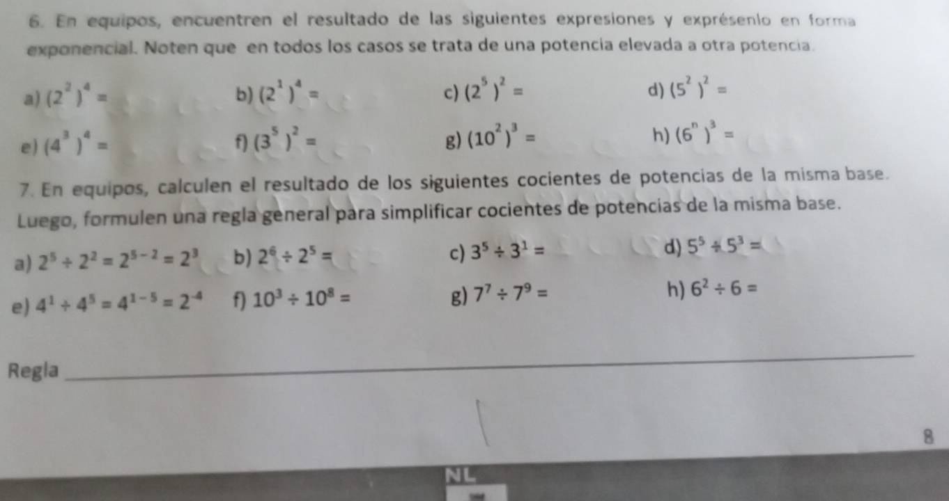 En equipos, encuentren el resultado de las siguientes expresiones y exprésenio en forma 
exponencial. Noten que en todos los casos se trata de una potencia elevada a otra potencia. 
d) 
a) (2^2)^4= b) (2^1)^4= c) (2^5)^2= (5^2)^2=
e) (4^3)^4= f) (3^5)^2= g) (10^2)^3= h) (6^n)^3=
7. En equipos, calculen el resultado de los siguientes cocientes de potencias de la misma base. 
Luego, formulen una regla general para simplificar cocientes de potencias de la misma base. 
a) 2^5/ 2^2=2^(5-2)=2^3 b) 2^6/ 2^5=
c) 3^5/ 3^1= d) 5^5/ 5^3=
g) 
h) 
e) 4^1/ 4^5=4^(1-5)=2^(-4) f) 10^3/ 10^8= 7^7/ 7^9= 6^2/ 6=
Regla 
_ 
8