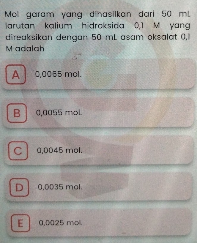 Mol garam yang dihasilkan dari 50 mL
larutan kalium hidroksida 0,1 M yang
direaksikan dengan 50 mL asam oksalat 0,1
M adalah
A 0,0065 mol.
B 0,0055 mol.
C 0,0045 mol.
D 0,0035 mol.
E 0,0025 mol.