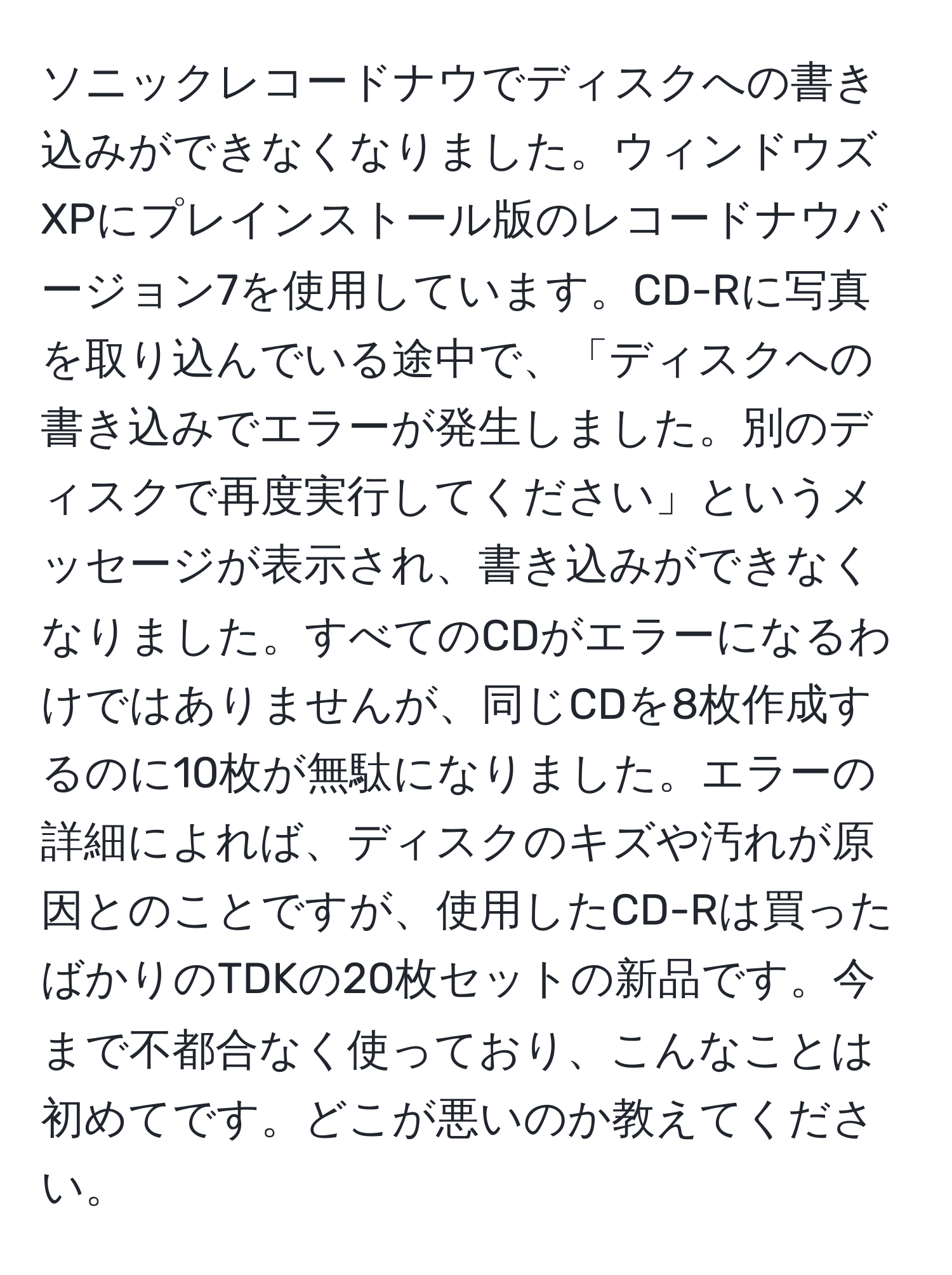 ソニックレコードナウでディスクへの書き込みができなくなりました。ウィンドウズXPにプレインストール版のレコードナウバージョン7を使用しています。CD-Rに写真を取り込んでいる途中で、「ディスクへの書き込みでエラーが発生しました。別のディスクで再度実行してください」というメッセージが表示され、書き込みができなくなりました。すべてのCDがエラーになるわけではありませんが、同じCDを8枚作成するのに10枚が無駄になりました。エラーの詳細によれば、ディスクのキズや汚れが原因とのことですが、使用したCD-Rは買ったばかりのTDKの20枚セットの新品です。今まで不都合なく使っており、こんなことは初めてです。どこが悪いのか教えてください。