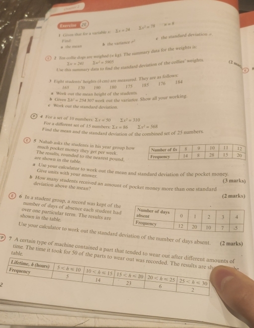 ercise  2
1 Given that for a variable x 2x=24 sumlimits x^2=78 n=8
a the mean b the variance a^2 e the standard deviation □
Find
(F) 2 Ten collie dogs are weighed (skg). The summary data for the weights is:
2x=241 2w^2=5905 (2 mas,
Use this summary data to find the standard deviation of the collies' weights.
3 Eight students' heights (A cm) are measured. They are as follows: 184
165 170 190 180 175 185 176
a Work out the mean height of the students.
b Given sumlimits h^2=254.307 work out the variance. Show all your working.
e Work out the standard deviation.
) 4 For a set of 10 numbers. sumlimits x=50 sumlimits x^2=310
For a different set of 15 numbers: sumlimits x=86 sumlimits x^2=568
Find the mean and the standard deviation of the combined set of 25 numbers
) 5 Nahab asks the students in his year group how
much pocket money they get per week.
The results, rounded to the nearest pound.
are shown in the table.
a Use your calculator to work out the mean and standard deviation of the pocket money.
Give units with your answer.
(3 marks)
b How many students received an amount of pocket money more than one standard
deviation above the mean?
(2 marks)
£) 6 In a student group, a record was kept of the
number of days of absence each student had
over one particular term. The results are
shown in the table. 
Use your calculator to work out the standard don of the number of days absent. (2 marks)
) 7 A certain type of machine contained a part that tended to we
table.
time. The time it took for 50 of th
2