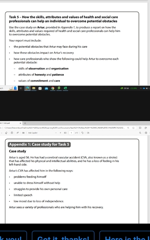 Task 5 - How the skills, attributes and values of health and social care 
professionals can help an individual to overcome potential obstacles 
Use the case study on Artur, provided in Appendix 1, to produce a report on how the 
skills, attributes and values required of health and social care professionals can help him 
to overcome potential obstacles 
Your report must include: 
the potential obstacles that Artur may face during his care 
how these obstacles impact on Artur's recovery 
how care professionals who show the following could help Artur to overcome each 
potential obstacle: 
skills of observation and organisation 
attributes of honesty and patience 
values of commitment and care 
A 11 HSC.pat 
| C:/Uben/Sheran Kaur/CrwDriew9620-%205umrnit%20Learning9620Trust/Documenby"ear962010%620and%20119620H5C/NEWW%20TECH%205PEC%20202. . . 
4 Ask Capillot “ 9 at 3 Q 
Appendix 1: Case study for Task 5 
Case study 
Artur is aged 56. He has had a cerebral vascular accident (CVA, also known as a stroke) 
that has affected his physical and intellectual abilities, and he has a loss of feeling in his 
left-hand side. 
Artur's CVA has affected him in the following ways: 
problems feeding himself 
unable to dress himself without help 
struggles to provide his own personal care 
limited speech 
low mood due to loss of independence. 
Artur sees a variety of professionals who are helping him with his recovery.