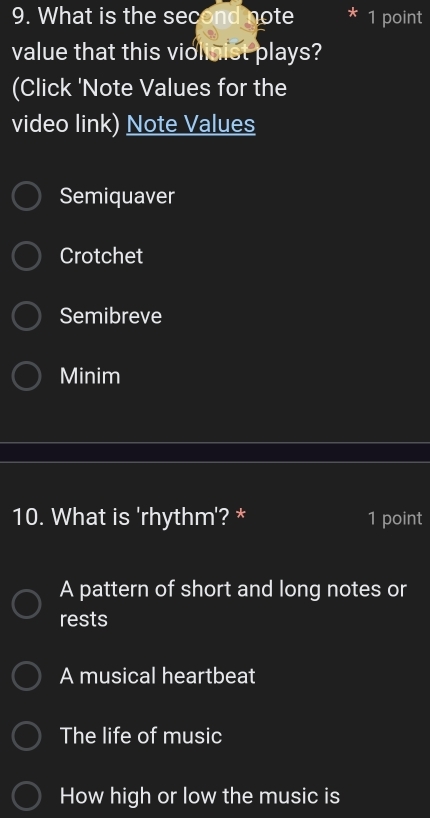 What is the second note 1 point
value that this violinist plays?
(Click 'Note Values for the
video link) Note Values
Semiquaver
Crotchet
Semibreve
Minim
10. What is 'rhythm'? * 1 point
A pattern of short and long notes or
rests
A musical heartbeat
The life of music
How high or low the music is