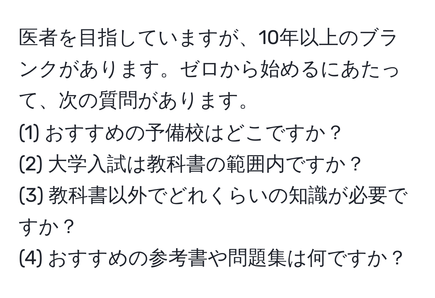 医者を目指していますが、10年以上のブランクがあります。ゼロから始めるにあたって、次の質問があります。  
(1) おすすめの予備校はどこですか？  
(2) 大学入試は教科書の範囲内ですか？  
(3) 教科書以外でどれくらいの知識が必要ですか？  
(4) おすすめの参考書や問題集は何ですか？