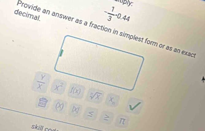 ulply:
decimal.
- 1/3 · 0.44
Provide an answer as a fraction in simplest form or as an exad
 Y/X  sqrt[n](X) X_n

C
m X lxj
π
skill cod